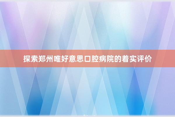 探索郑州唯好意思口腔病院的着实评价